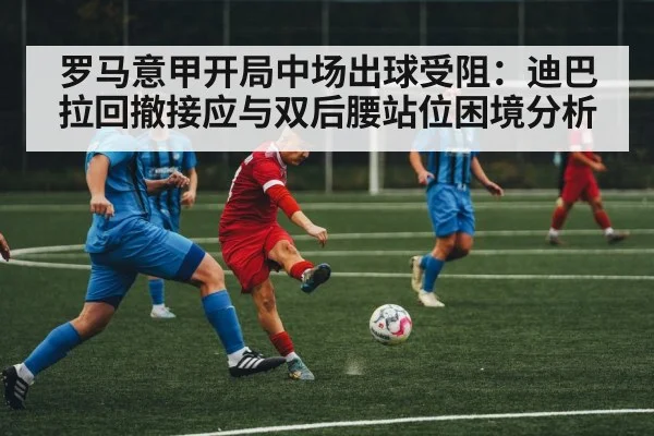 罗马意甲开局中场出球受阻：迪巴拉回撤接应与双后腰站位困境分析